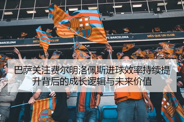 巴萨关注费尔明洛佩斯进球效率持续提升背后的成长逻辑与未来价值
