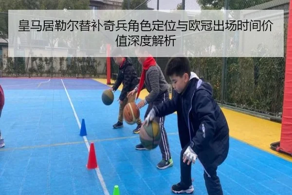 皇马居勒尔替补奇兵角色定位与欧冠出场时间价值深度解析
