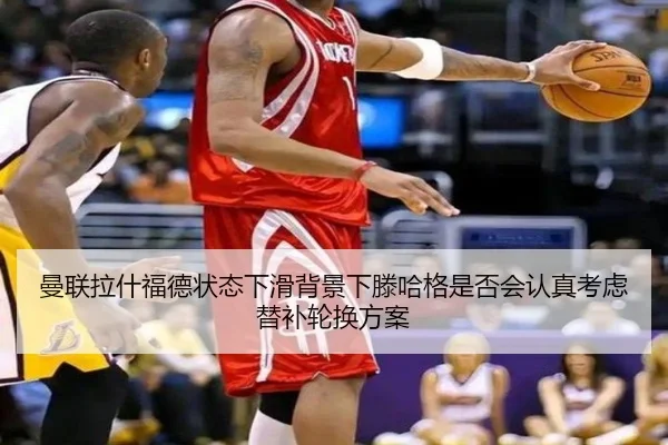 曼联拉什福德状态下滑背景下滕哈格是否会认真考虑替补轮换方案（kaiyun）