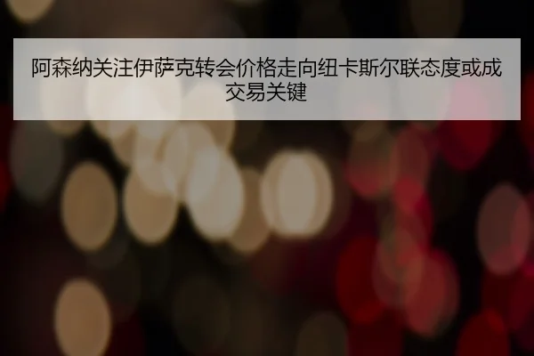 阿森纳关注伊萨克转会价格走向纽卡斯尔联态度或成交易关键