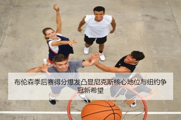 布伦森季后赛得分爆发凸显尼克斯核心地位与纽约争冠新希望