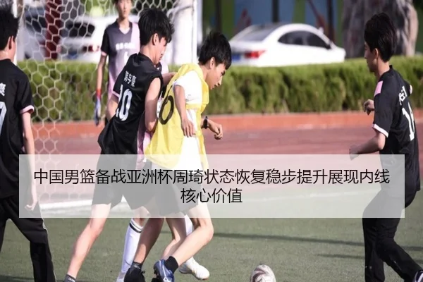 中国男篮备战亚洲杯周琦状态恢复稳步提升展现内线核心价值（kaiyun）