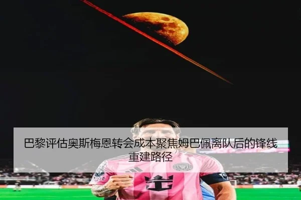 巴黎评估奥斯梅恩转会成本聚焦姆巴佩离队后的锋线重建路径