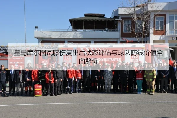 皇马库尔图瓦膝伤复出后状态评估与球队防线价值全面解析