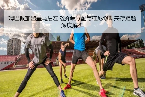 姆巴佩加盟皇马后左路资源分配与维尼修斯共存难题深度解析
