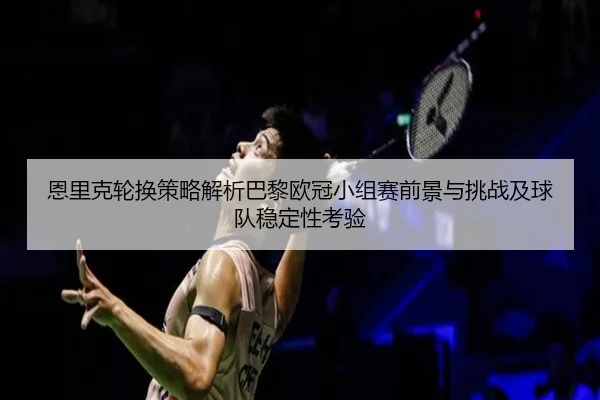恩里克轮换策略解析巴黎欧冠小组赛前景与挑战及球队稳定性考验
