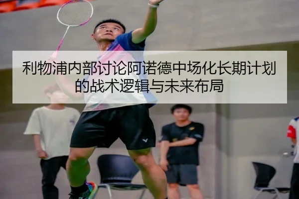 利物浦内部讨论阿诺德中场化长期计划的战术逻辑与未来布局