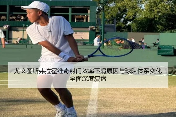 尤文图斯弗拉霍维奇射门效率下滑原因与球队体系变化全面深度复盘