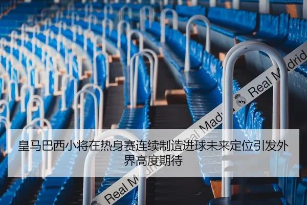 皇马巴西小将在热身赛连续制造进球未来定位引发外界高度期待